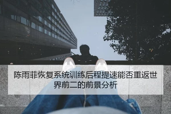 陈雨菲恢复系统训练后程提速能否重返世界前二的前景分析