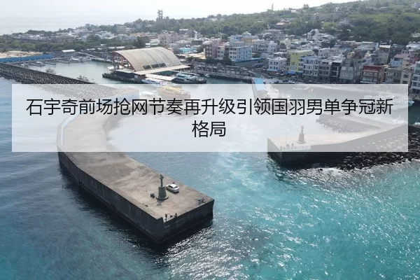 石宇奇前场抢网节奏再升级引领国羽男单争冠新格局