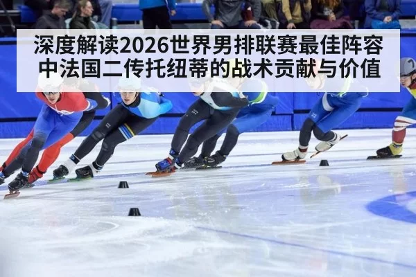 深度解读2026世界男排联赛最佳阵容中法国二传托纽蒂的战术贡献与价值