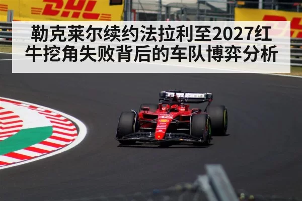 勒克莱尔续约法拉利至2027红牛挖角失败背后的车队博弈分析